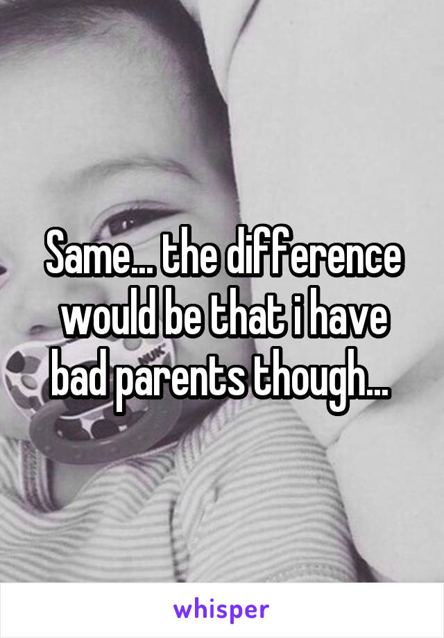 Same... the difference would be that i have bad parents though... 