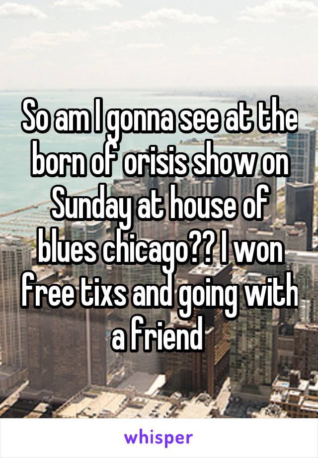 So am I gonna see at the born of orisis show on Sunday at house of blues chicago?? I won free tixs and going with a friend 