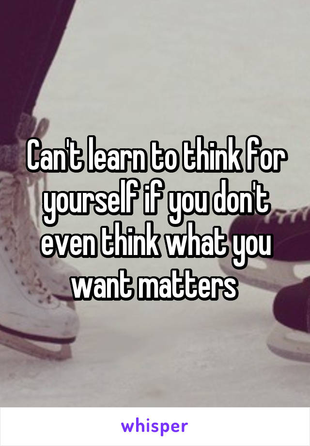 Can't learn to think for yourself if you don't even think what you want matters 