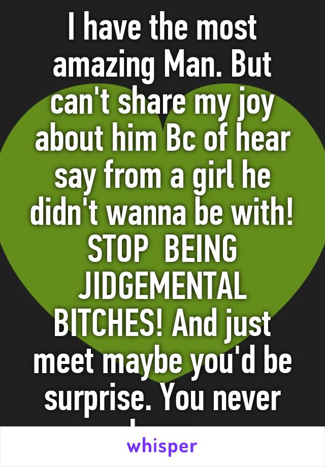 I have the most amazing Man. But can't share my joy about him Bc of hear say from a girl he didn't wanna be with! STOP  BEING JIDGEMENTAL BITCHES! And just meet maybe you'd be surprise. You never know