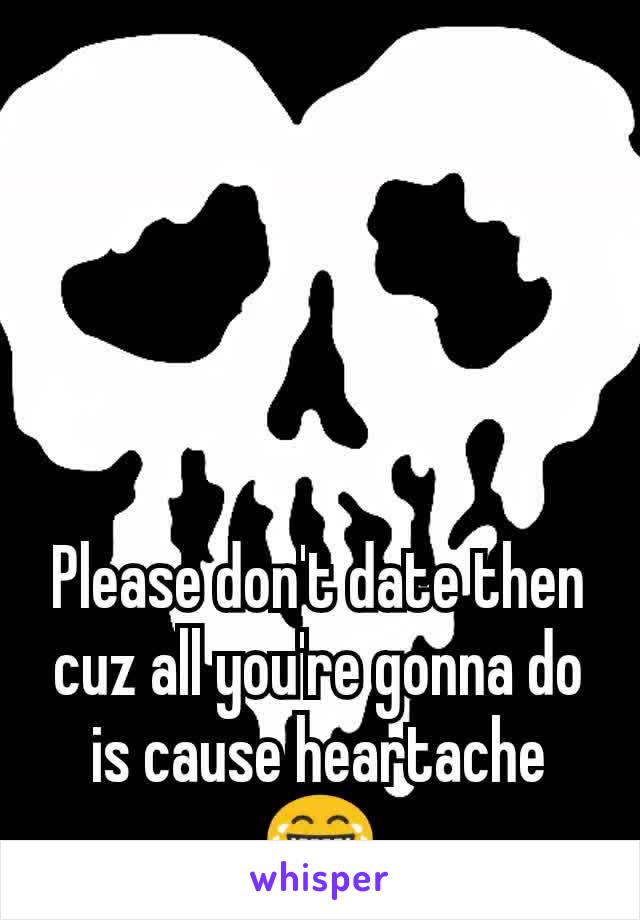 Please don't date then cuz all you're gonna do is cause heartache 😂