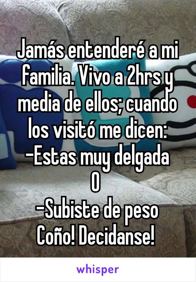 Jamás entenderé a mi familia. Vivo a 2hrs y media de ellos; cuando los visitó me dicen:
-Estas muy delgada
O 
-Subiste de peso
Coño! Decidanse! 