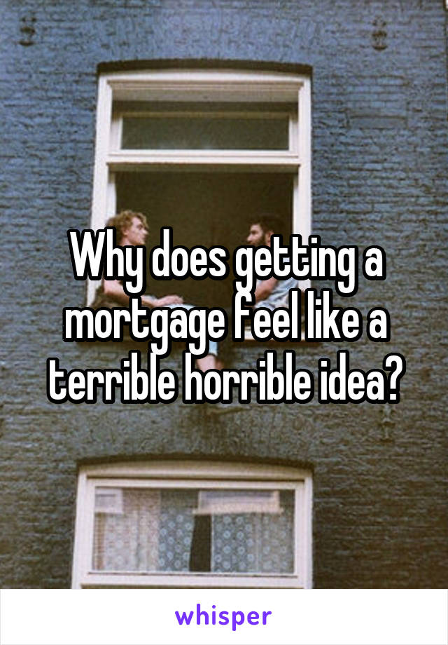 Why does getting a mortgage feel like a terrible horrible idea?