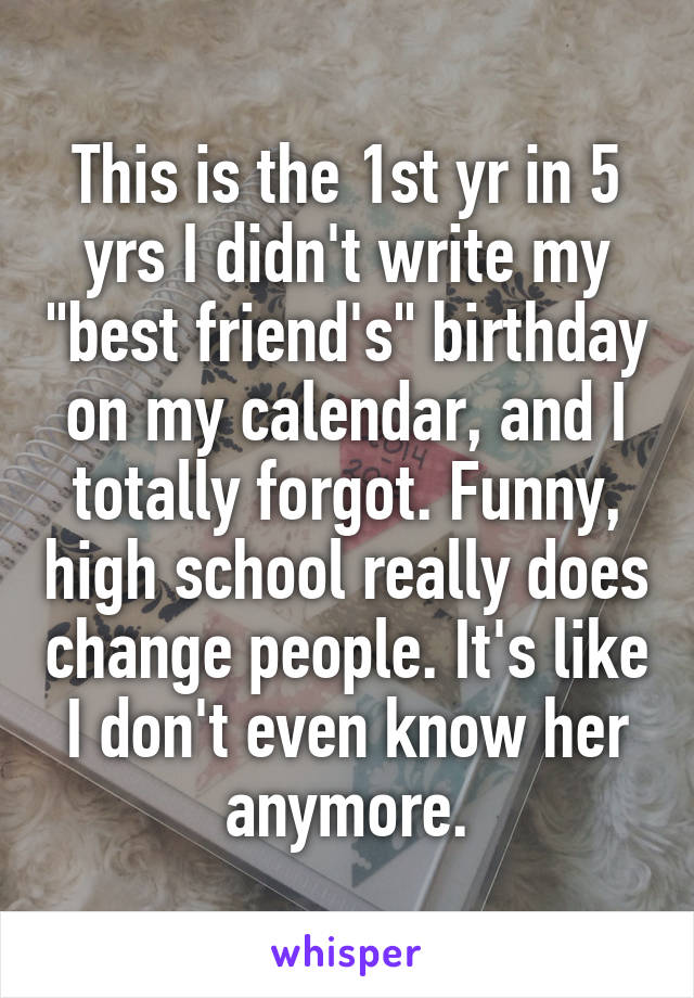 This is the 1st yr in 5 yrs I didn't write my "best friend's" birthday on my calendar, and I totally forgot. Funny, high school really does change people. It's like I don't even know her anymore.