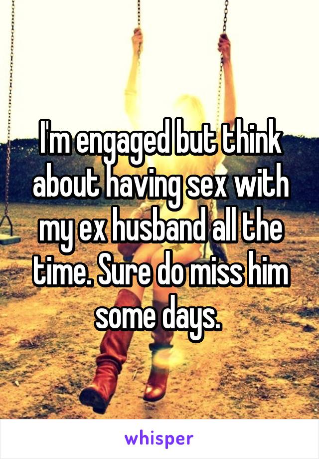 I'm engaged but think about having sex with my ex husband all the time. Sure do miss him some days. 