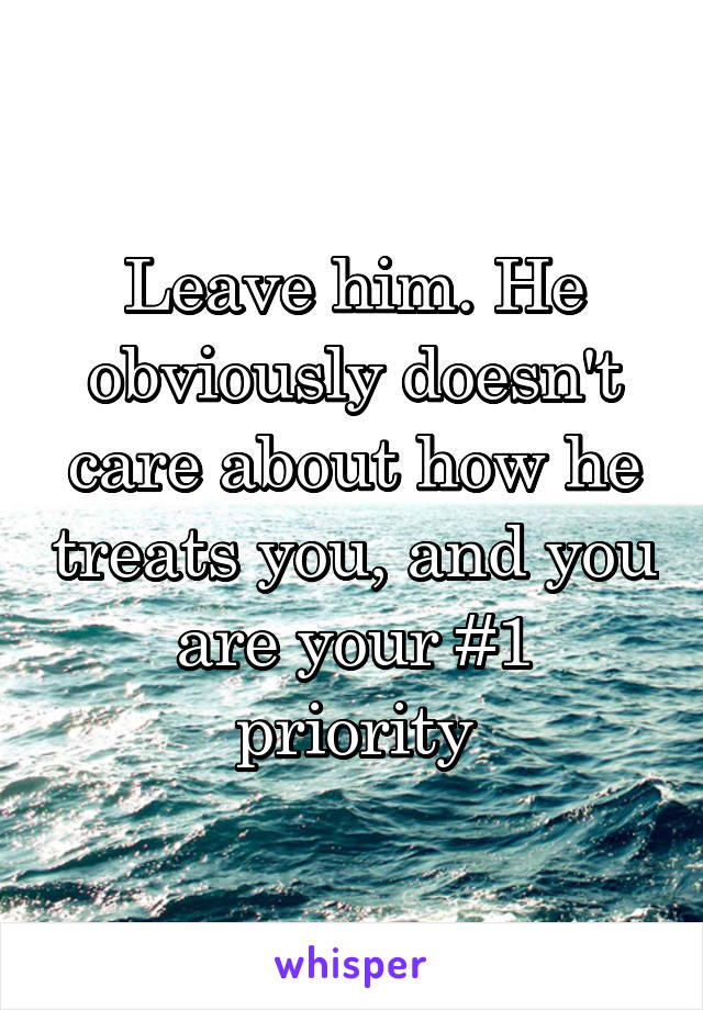 Leave him. He obviously doesn't care about how he treats you, and you are your #1 priority