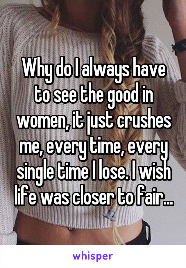 Why do I always have to see the good in women, it just crushes me, every time, every single time I lose. I wish life was closer to fair...