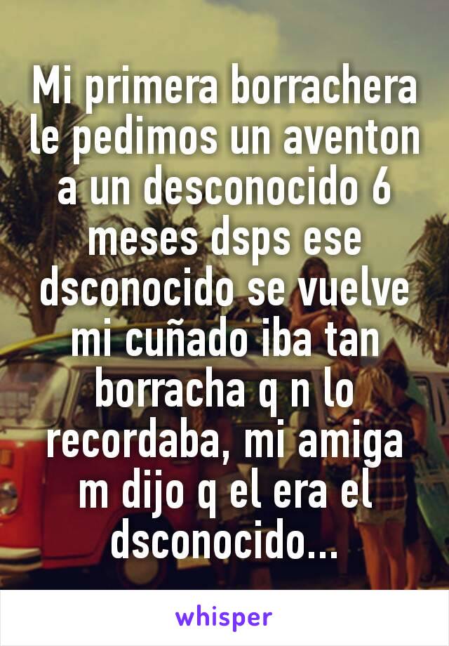 Mi primera borrachera le pedimos un aventon a un desconocido 6 meses dsps ese dsconocido se vuelve mi cuñado iba tan borracha q n lo recordaba, mi amiga m dijo q el era el dsconocido...