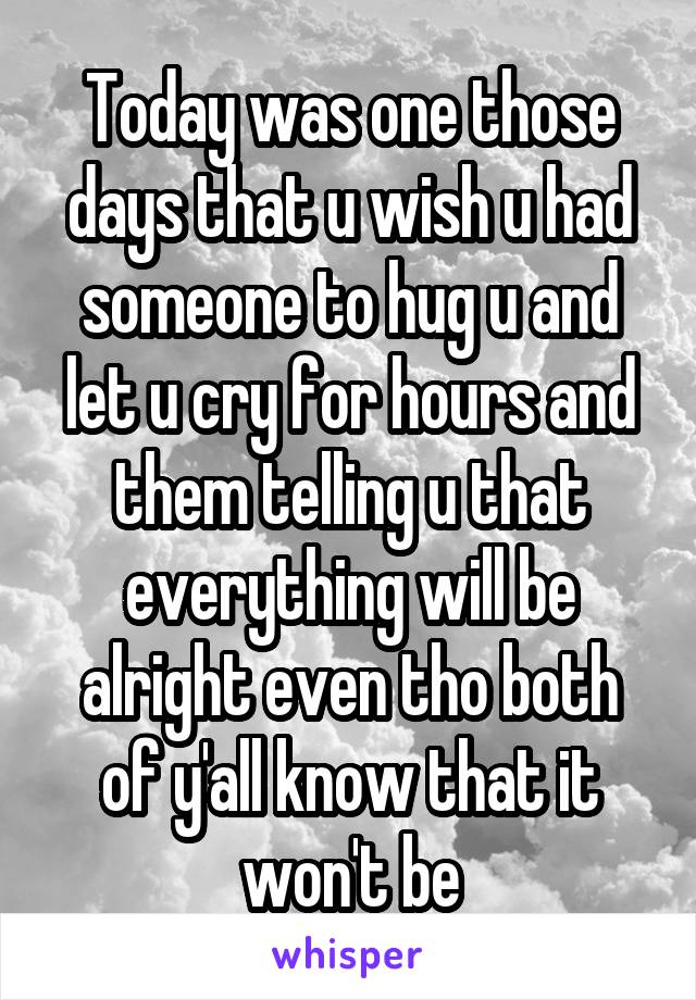 Today was one those days that u wish u had someone to hug u and let u cry for hours and them telling u that everything will be alright even tho both of y'all know that it won't be