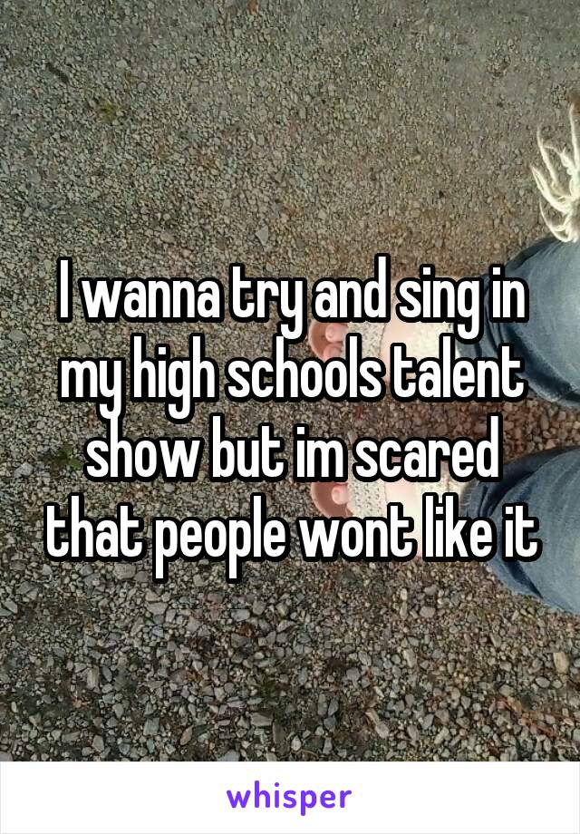 I wanna try and sing in my high schools talent show but im scared that people wont like it