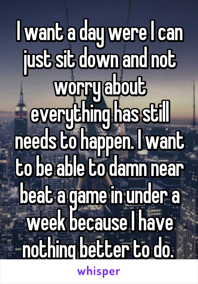 I want a day were I can just sit down and not worry about everything has still needs to happen. I want to be able to damn near beat a game in under a week because I have nothing better to do. 