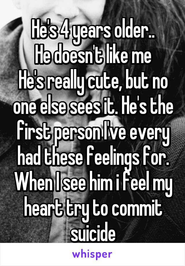 He's 4 years older..
He doesn't like me
He's really cute, but no one else sees it. He's the first person I've every had these feelings for. When I see him i feel my heart try to commit suicide