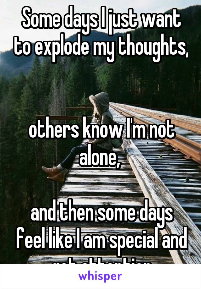 Some days I just want to explode my thoughts, 

others know I'm not alone, 

and then some days feel like I am special and get attention