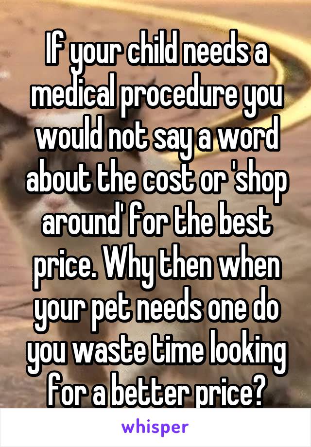 If your child needs a medical procedure you would not say a word about the cost or 'shop around' for the best price. Why then when your pet needs one do you waste time looking for a better price?