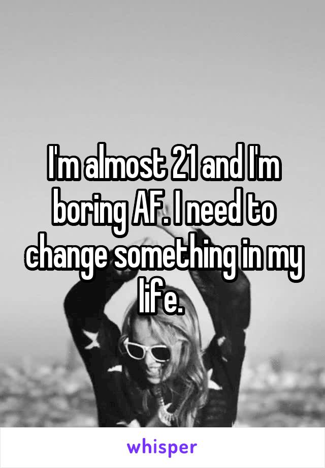 I'm almost 21 and I'm boring AF. I need to change something in my life. 