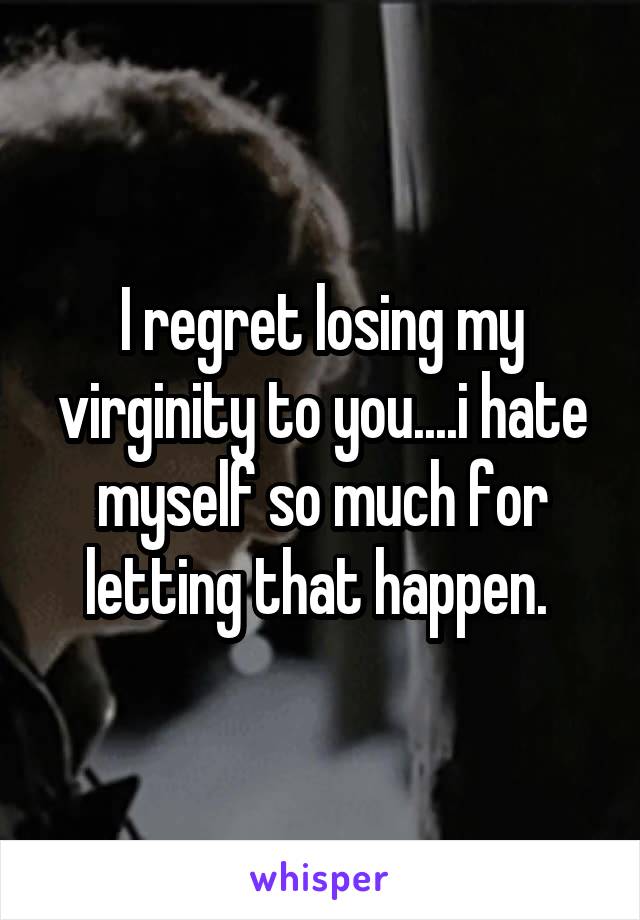 I regret losing my virginity to you....i hate myself so much for letting that happen. 