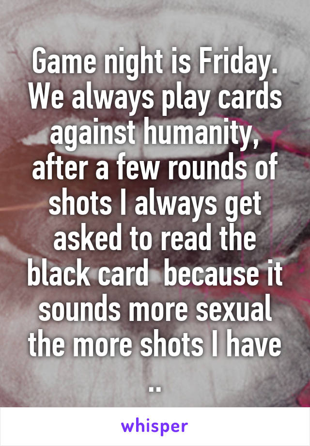 Game night is Friday. We always play cards against humanity, after a few rounds of shots I always get asked to read the black card  because it sounds more sexual the more shots I have ..