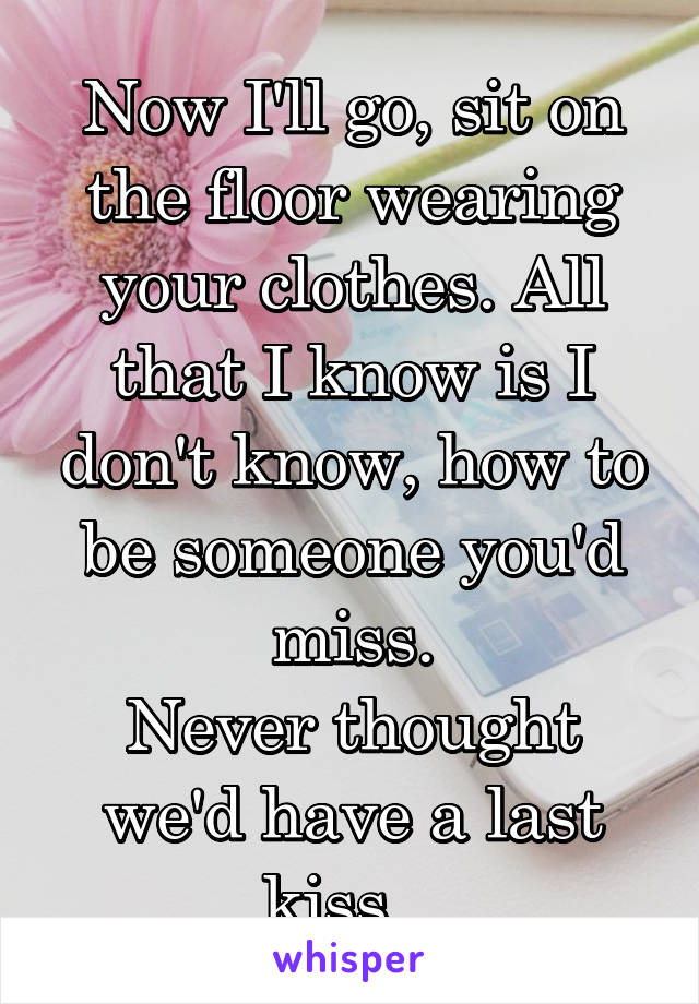 Now I'll go, sit on the floor wearing your clothes. All that I know is I don't know, how to be someone you'd miss.
Never thought we'd have a last kiss...