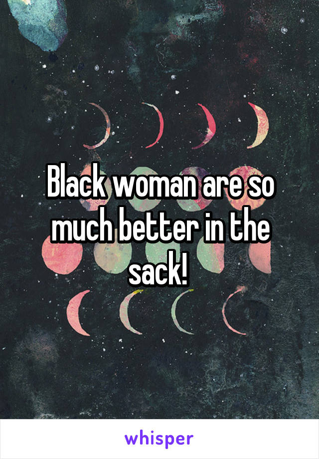 Black woman are so much better in the sack! 