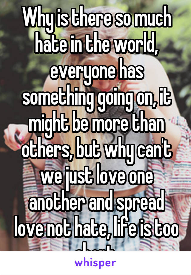 Why is there so much hate in the world, everyone has something going on, it might be more than others, but why can't we just love one another and spread love not hate, life is too short 