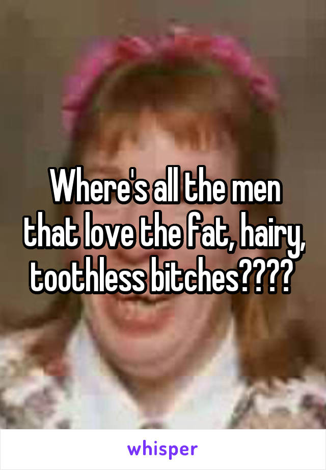 Where's all the men that love the fat, hairy, toothless bitches???? 