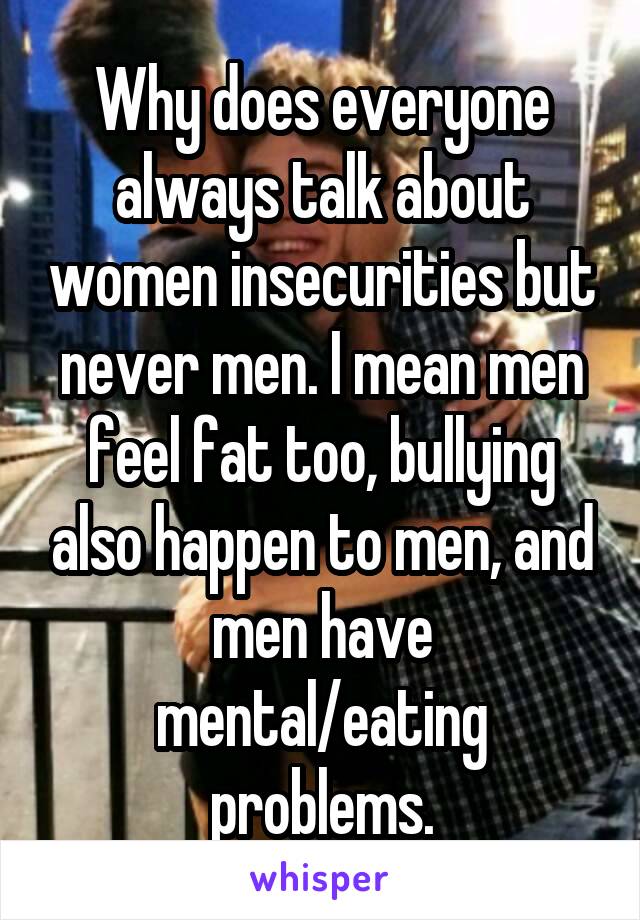 Why does everyone always talk about women insecurities but never men. I mean men feel fat too, bullying also happen to men, and men have mental/eating problems.