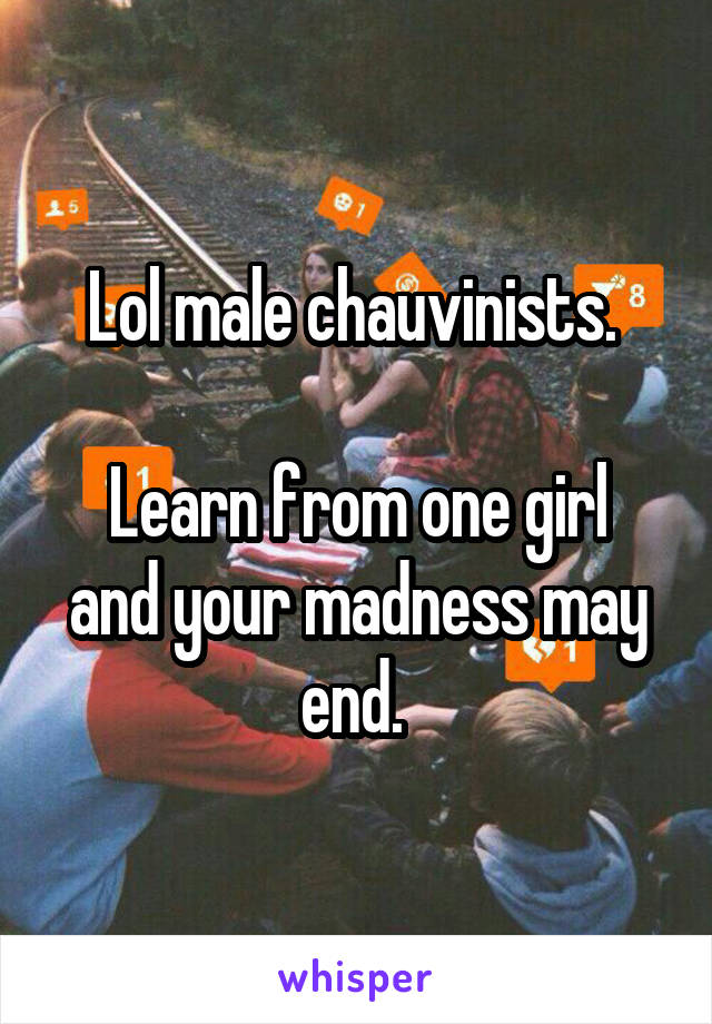 Lol male chauvinists. 

Learn from one girl and your madness may end. 