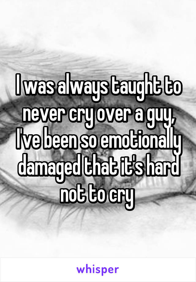 I was always taught to never cry over a guy, I've been so emotionally damaged that it's hard not to cry 