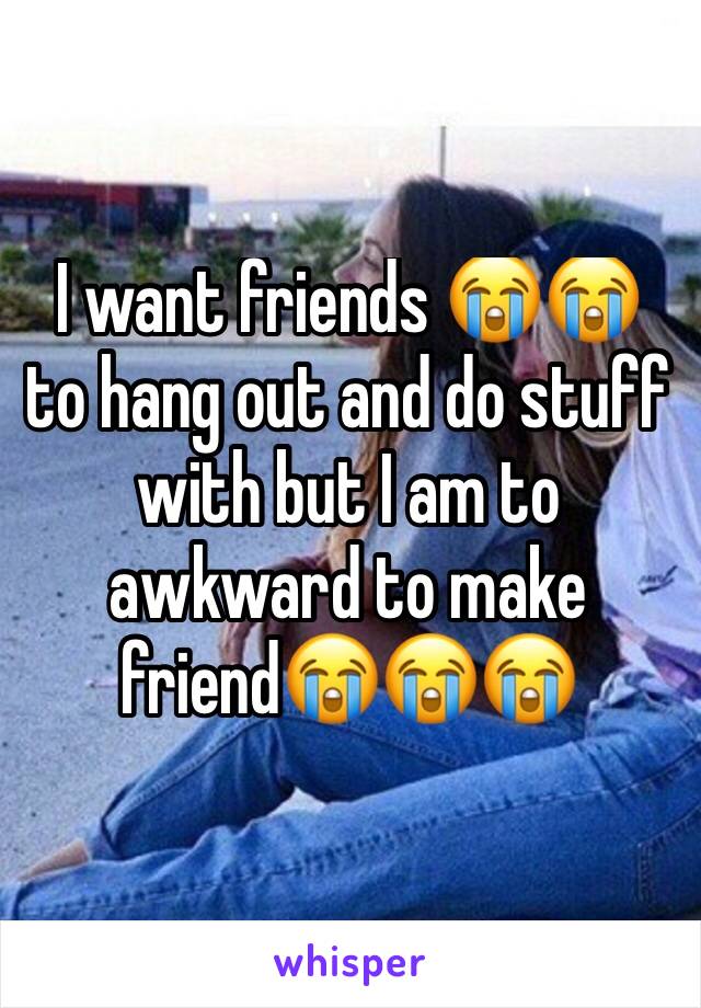 I want friends 😭😭 to hang out and do stuff with but I am to awkward to make friend😭😭😭