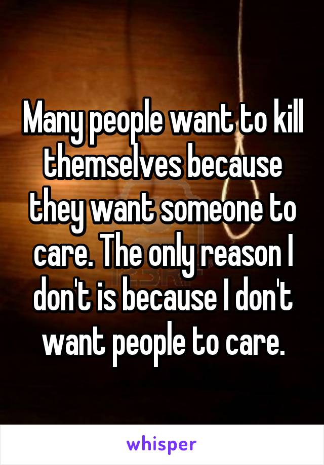 Many people want to kill themselves because they want someone to care. The only reason I don't is because I don't want people to care.