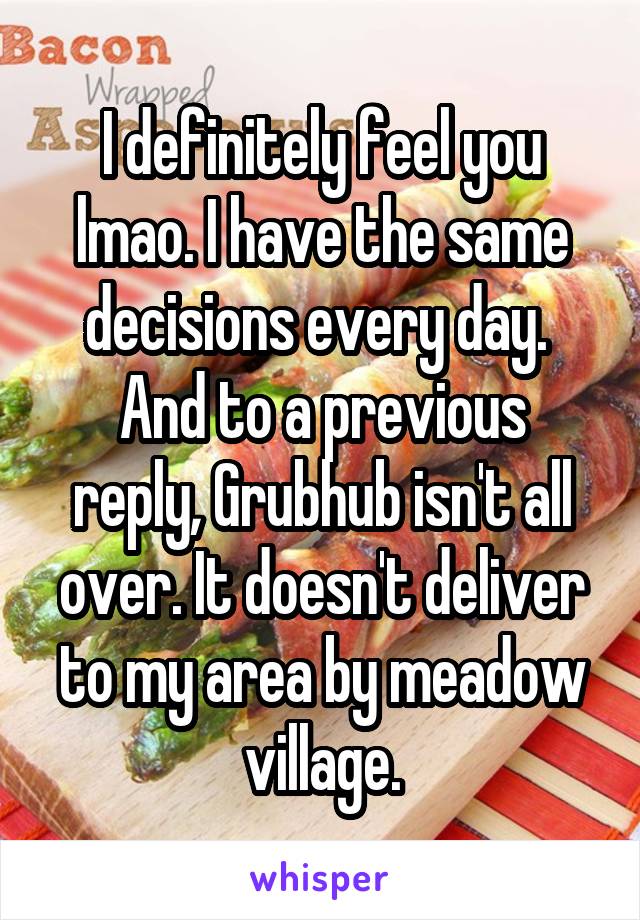 I definitely feel you lmao. I have the same decisions every day. 
And to a previous reply, Grubhub isn't all over. It doesn't deliver to my area by meadow village.