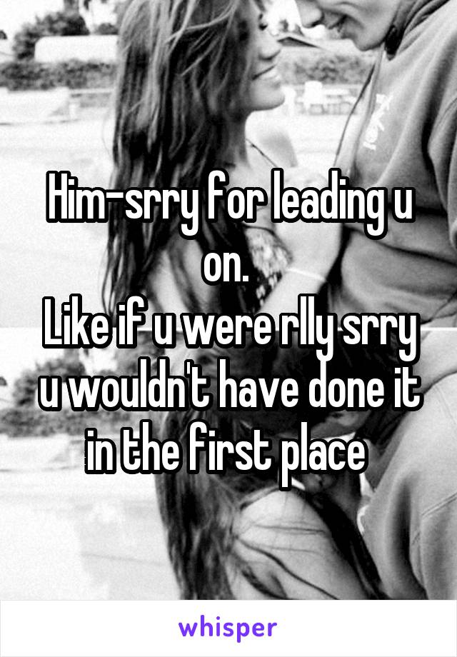 Him-srry for leading u on. 
Like if u were rlly srry u wouldn't have done it in the first place 