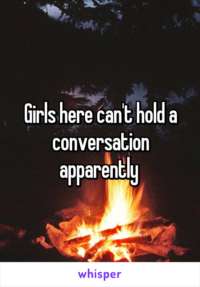 Girls here can't hold a conversation apparently 