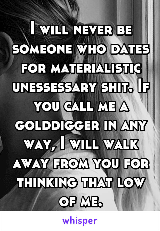 I will never be someone who dates for materialistic unessessary shit. If you call me a golddigger in any way, I will walk away from you for thinking that low of me.