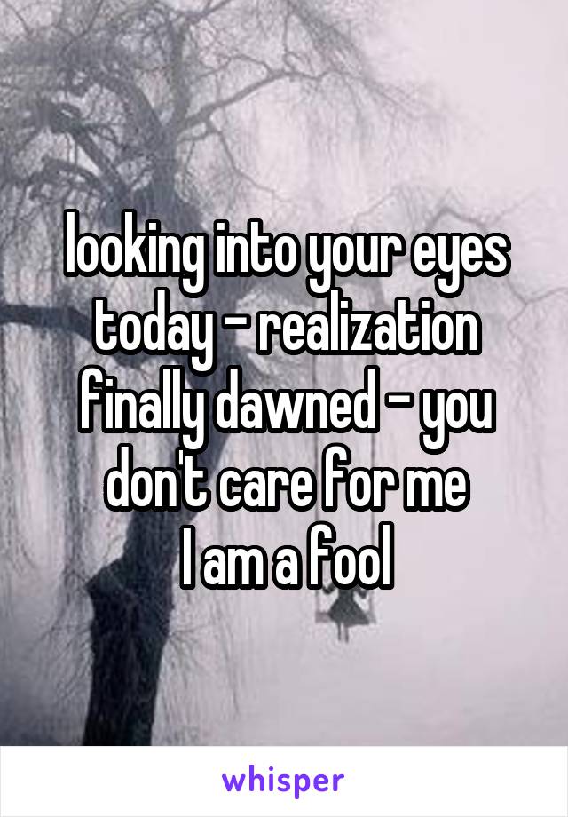 looking into your eyes today - realization finally dawned - you don't care for me
I am a fool