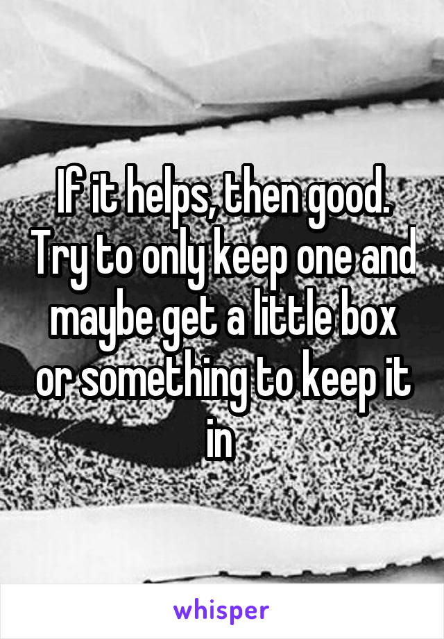 If it helps, then good. Try to only keep one and maybe get a little box or something to keep it in 