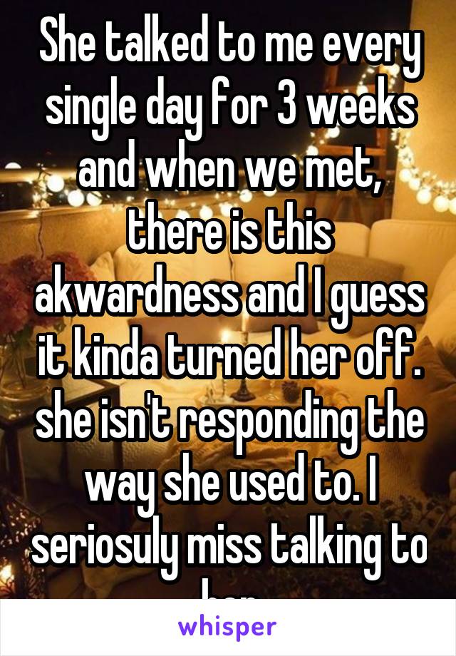 She talked to me every single day for 3 weeks and when we met, there is this akwardness and I guess it kinda turned her off. she isn't responding the way she used to. I seriosuly miss talking to her