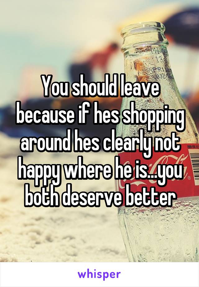 You should leave because if hes shopping around hes clearly not happy where he is...you both deserve better