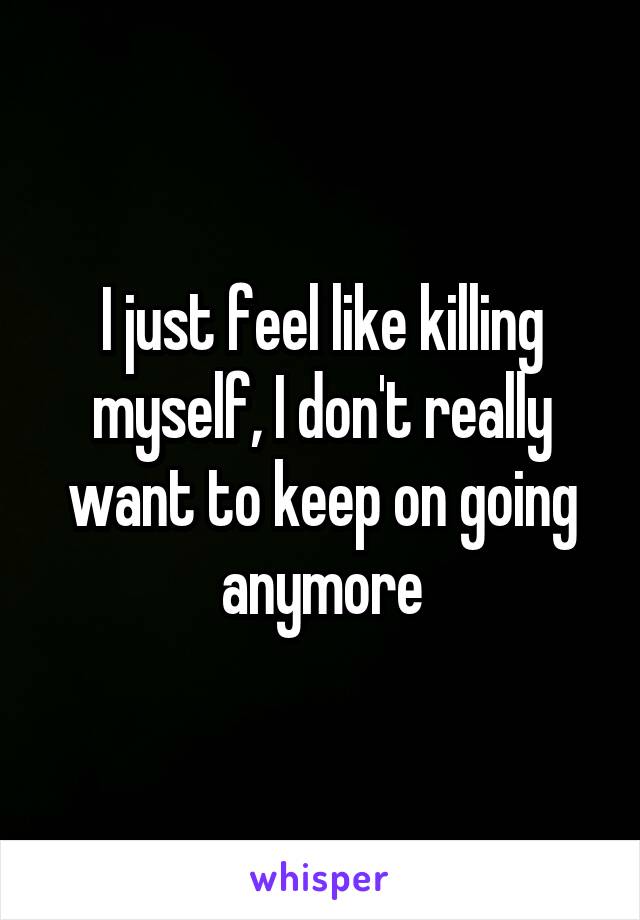 I just feel like killing myself, I don't really want to keep on going anymore