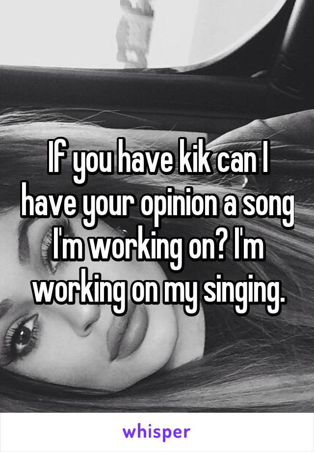 If you have kik can I have your opinion a song I'm working on? I'm working on my singing.