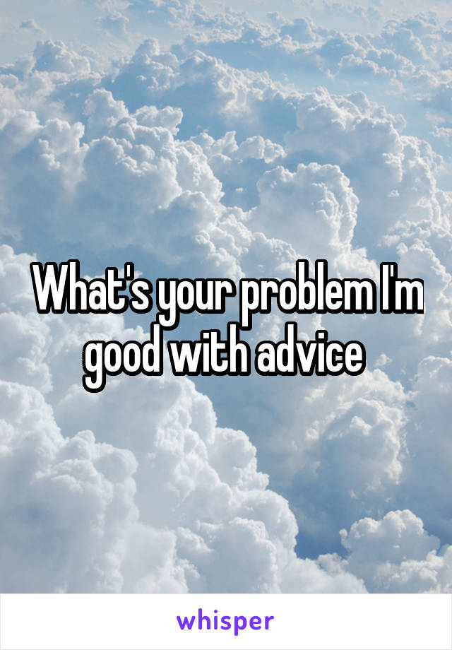 What's your problem I'm good with advice 