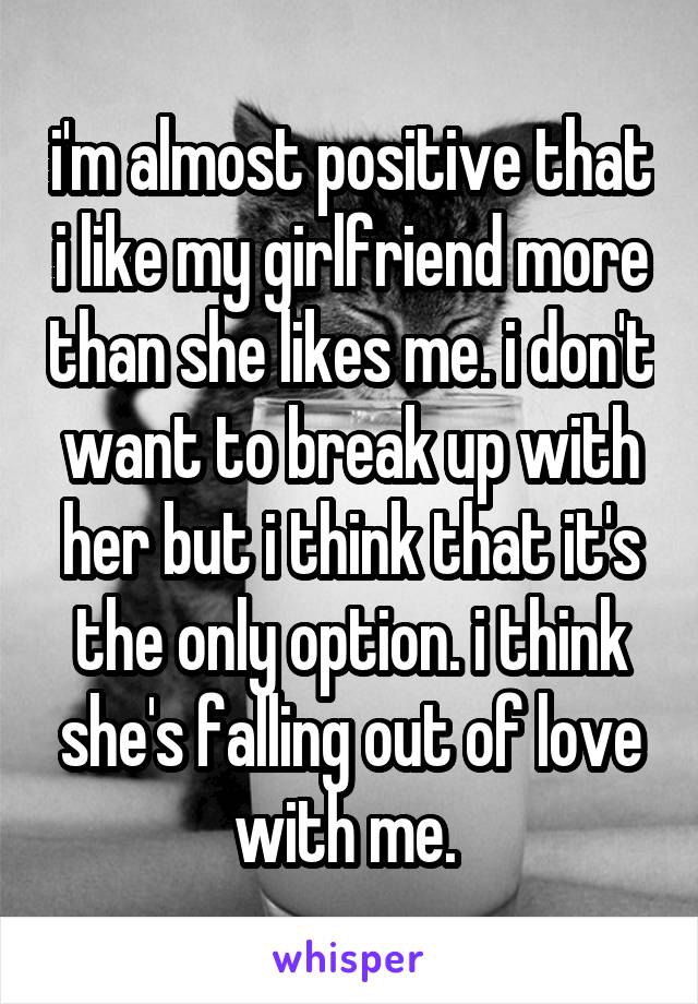 i'm almost positive that i like my girlfriend more than she likes me. i don't want to break up with her but i think that it's the only option. i think she's falling out of love with me. 