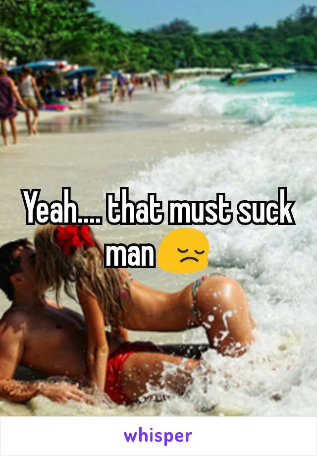 Yeah.... that must suck man😔