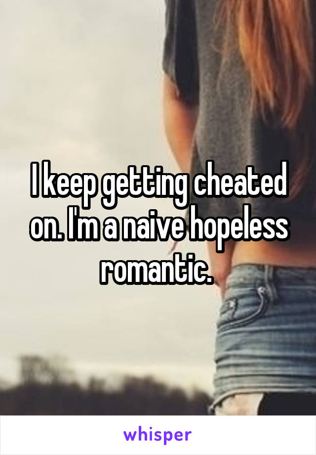 I keep getting cheated on. I'm a naive hopeless romantic. 