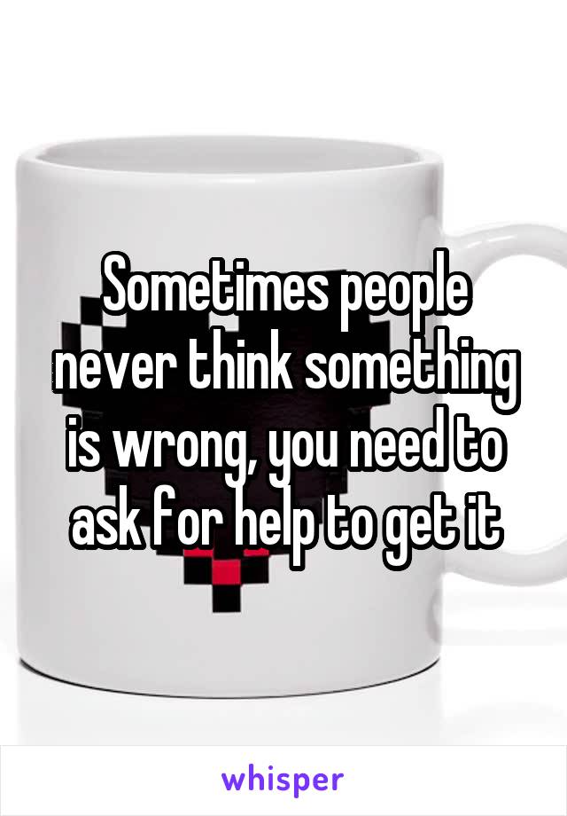 Sometimes people never think something is wrong, you need to ask for help to get it