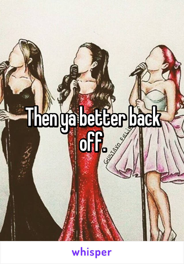 Then ya better back off.