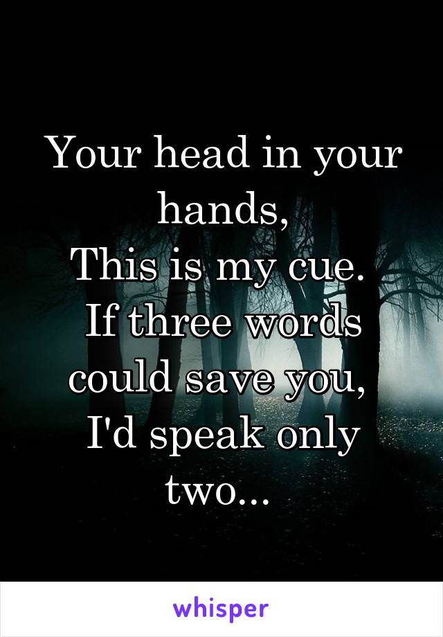 Your head in your hands,
This is my cue. 
If three words could save you, 
I'd speak only two... 