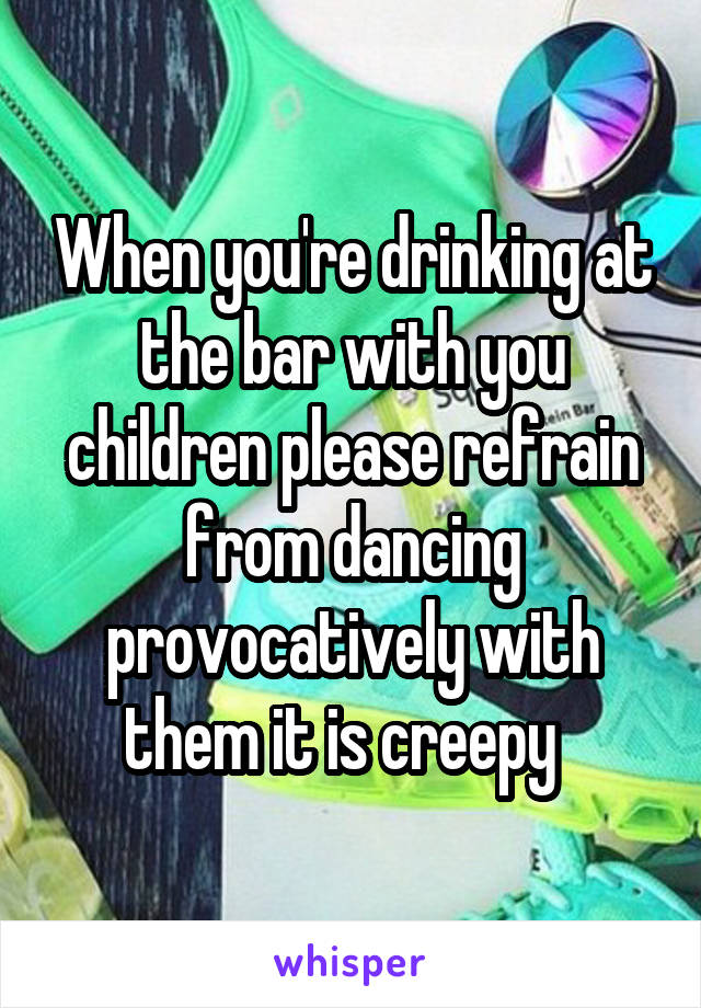 When you're drinking at the bar with you children please refrain from dancing provocatively with them it is creepy  