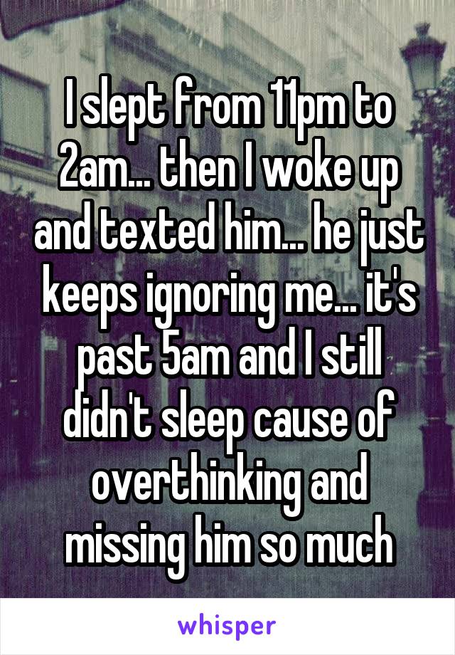 I slept from 11pm to 2am... then I woke up and texted him... he just keeps ignoring me... it's past 5am and I still didn't sleep cause of overthinking and missing him so much