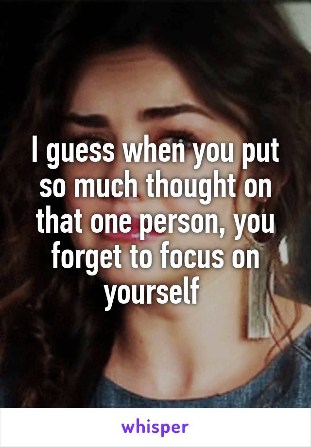 I guess when you put so much thought on that one person, you forget to focus on yourself 